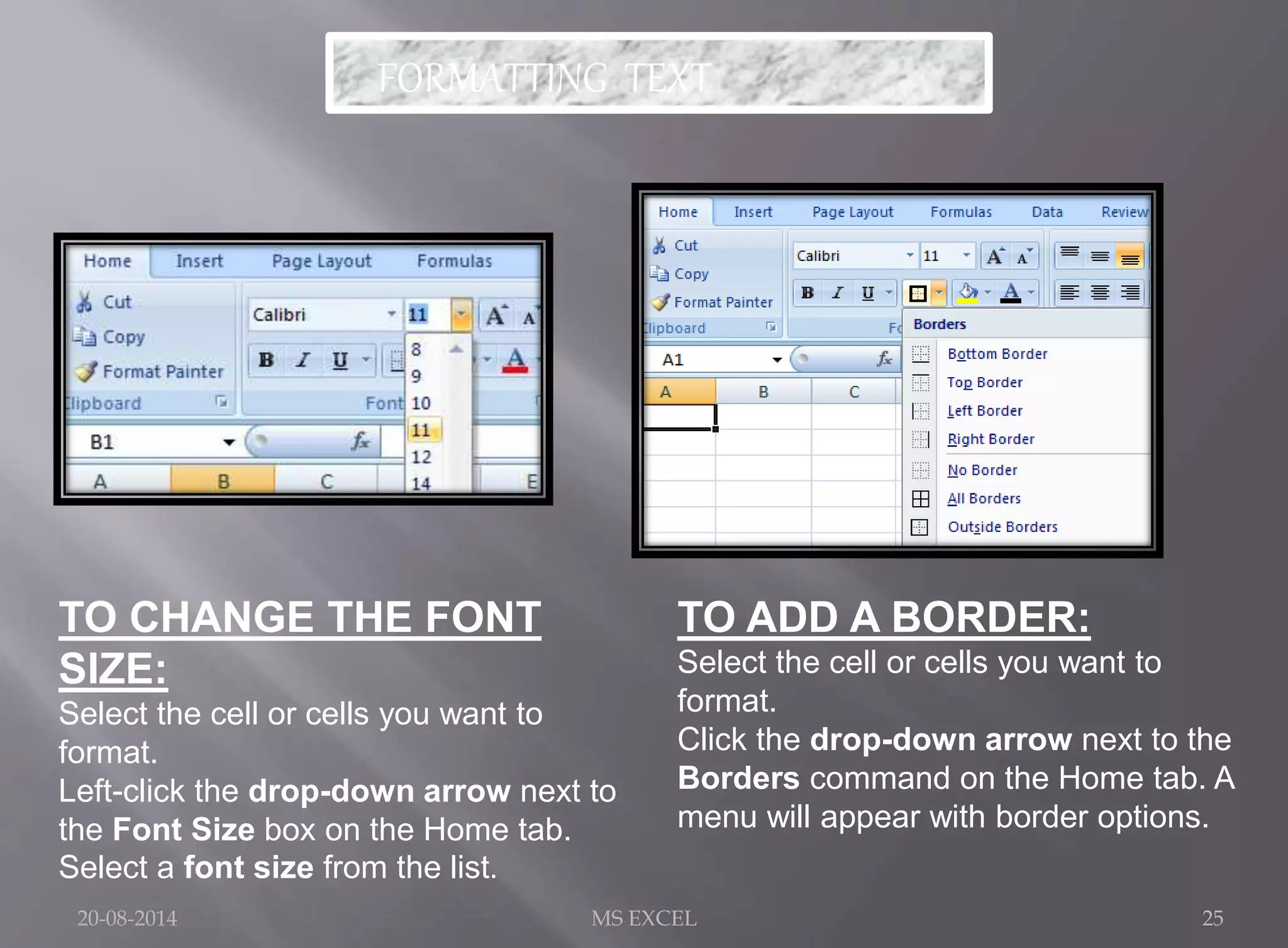 FORMATTING TEXT 
TO CHANGE THE FONT 
SIZE: 
Select the cell or cells you want to 
format. 
Left-click the drop-down arrow next to 
the Font Size box on the Home tab. 
Select a font size from the list. 
TO ADD A BORDER: 
Select the cell or cells you want to 
format. 
Click the drop-down arrow next to the 
Borders command on the Home tab. A 
menu will appear with border options. 
20-08-2014 MS EXCEL 25 
 