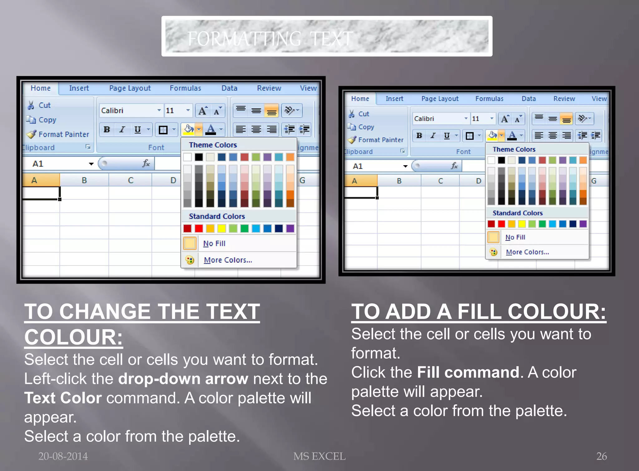 FORMATTING TEXT 
TO CHANGE THE TEXT 
COLOUR: 
Select the cell or cells you want to format. 
Left-click the drop-down arrow next to the 
Text Color command. A color palette will 
appear. 
Select a color from the palette. 
TO ADD A FILL COLOUR: 
Select the cell or cells you want to 
format. 
Click the Fill command. A color 
palette will appear. 
Select a color from the palette. 
20-08-2014 MS EXCEL 26 
 