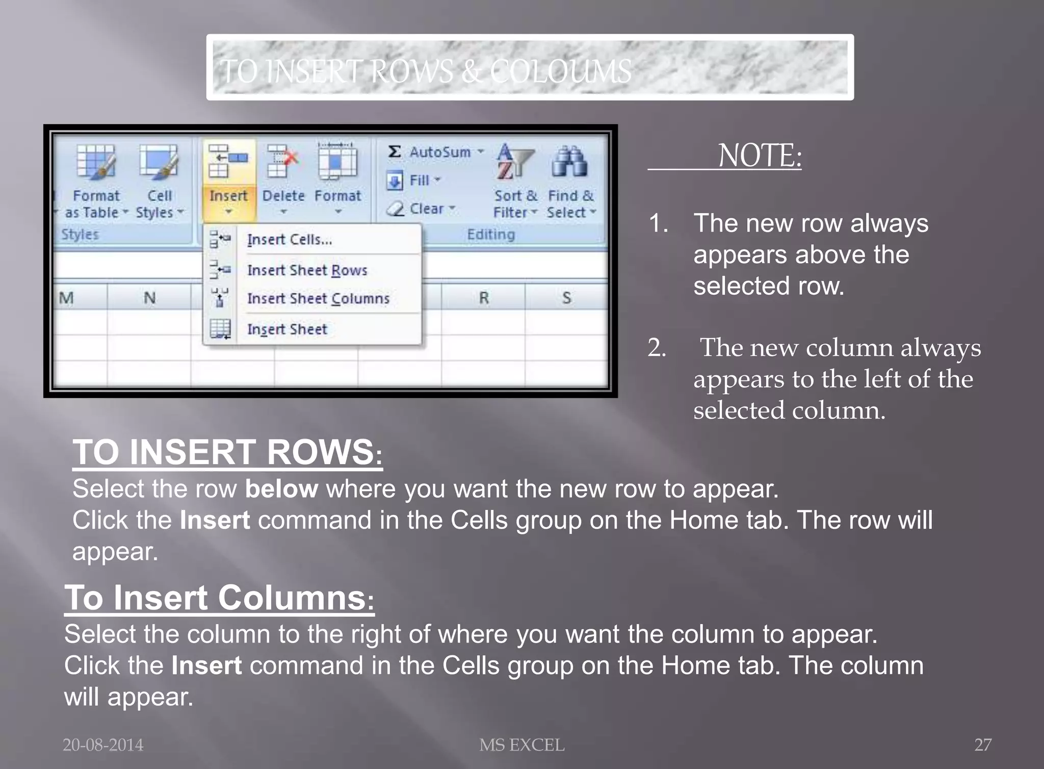 TO INSERT ROWS & COLOUMS 
NOTE: 
1. The new row always 
appears above the 
selected row. 
2. The new column always 
appears to the left of the 
selected column. 
TO INSERT ROWS: 
Select the row below where you want the new row to appear. 
Click the Insert command in the Cells group on the Home tab. The row will 
appear. 
To Insert Columns: 
Select the column to the right of where you want the column to appear. 
Click the Insert command in the Cells group on the Home tab. The column 
will appear. 
20-08-2014 MS EXCEL 27 
 