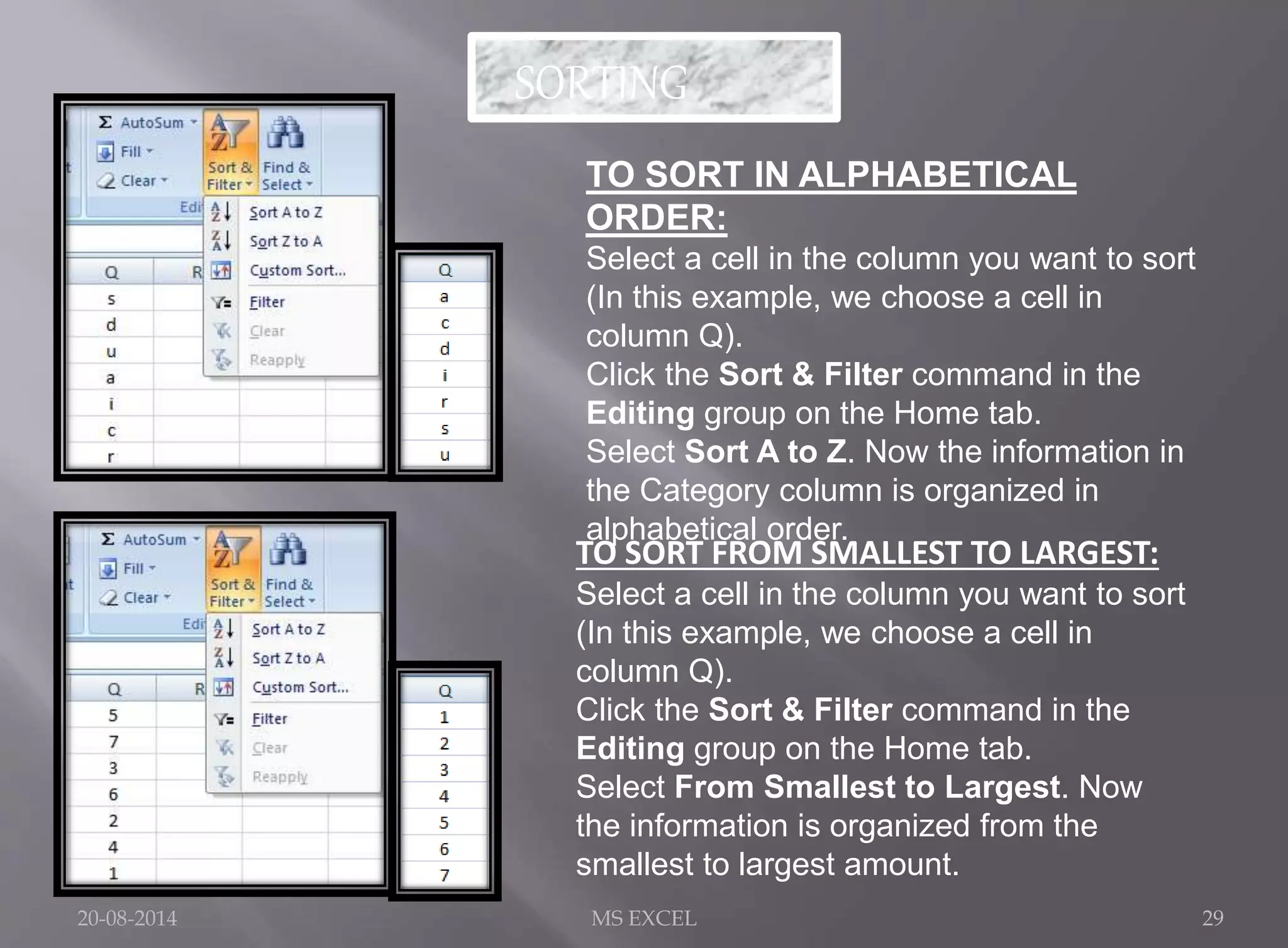 SORTING 
TO SORT IN ALPHABETICAL 
ORDER: 
Select a cell in the column you want to sort 
(In this example, we choose a cell in 
column Q). 
Click the Sort & Filter command in the 
Editing group on the Home tab. 
Select Sort A to Z. Now the information in 
the Category column is organized in 
alphabetical order. 
TO SORT FROM SMALLEST TO LARGEST: 
Select a cell in the column you want to sort 
(In this example, we choose a cell in 
column Q). 
Click the Sort & Filter command in the 
Editing group on the Home tab. 
Select From Smallest to Largest. Now 
the information is organized from the 
smallest to largest amount. 
20-08-2014 MS EXCEL 29 
 