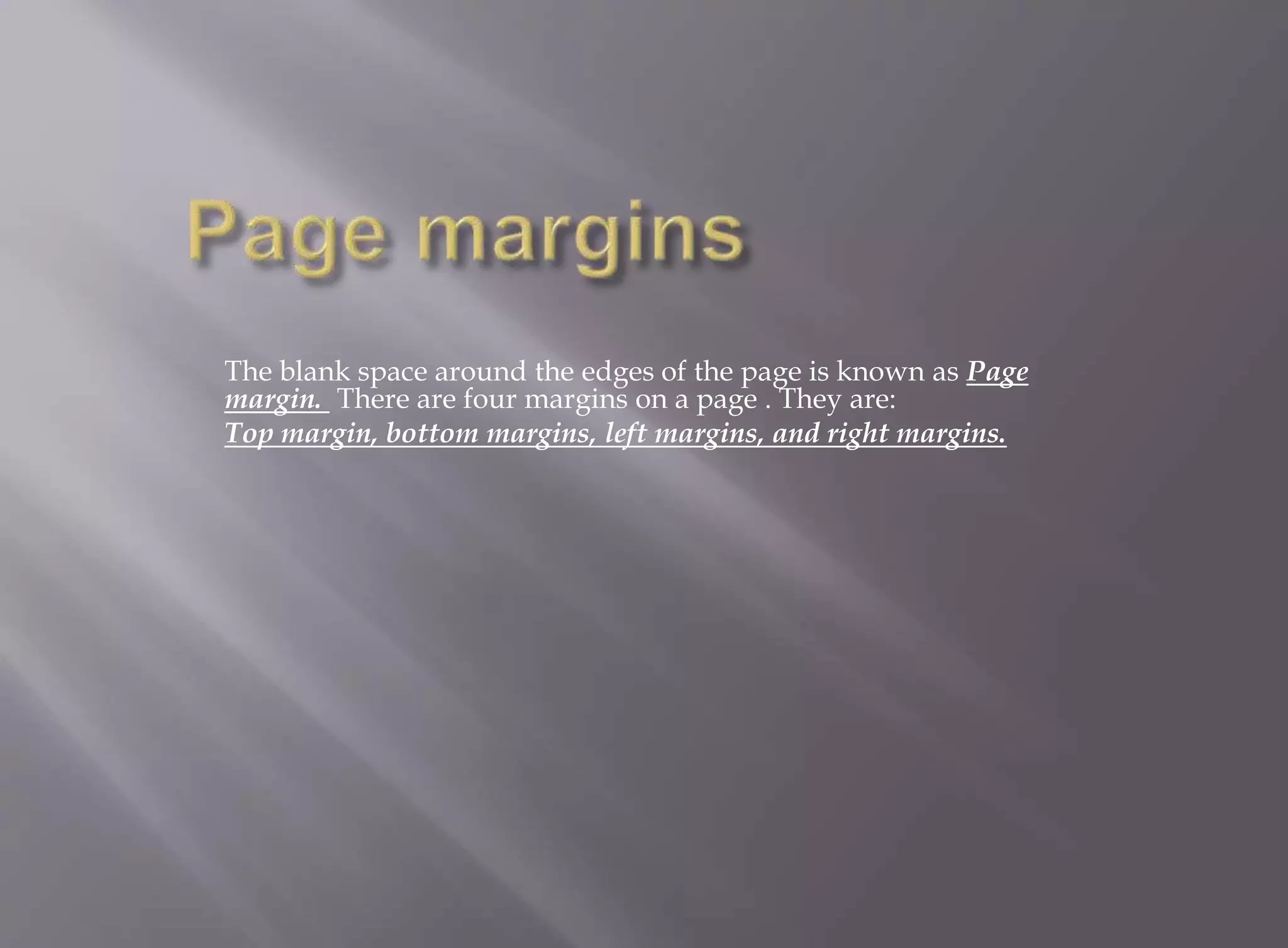 The blank space around the edges of the page is known as Page 
margin. There are four margins on a page . They are: 
Top margin, bottom margins, left margins, and right margins. 
 