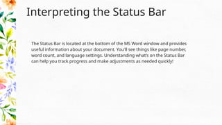 Interpreting the Status Bar
The Status Bar is located at the bottom of the MS Word window and provides
useful information about your document. You'll see things like page number,
word count, and language settings. Understanding what’s on the Status Bar
can help you track progress and make adjustments as needed quickly!
 