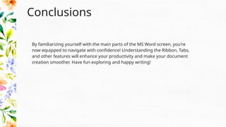 Conclusions
By familiarizing yourself with the main parts of the MS Word screen, you're
now equipped to navigate with confidence! Understanding the Ribbon, Tabs,
and other features will enhance your productivity and make your document
creation smoother. Have fun exploring and happy writing!
 