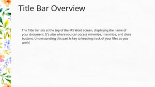 Title Bar Overview
The Title Bar sits at the top of the MS Word screen, displaying the name of
your document. It's also where you can access minimize, maximize, and close
buttons. Understanding this part is key to keeping track of your files as you
work!
 
