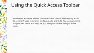 Using the Quick Access Toolbar
Found right above the Ribbon, the Quick Access Toolbar provides easy access
to commonly used commands like Save, Undo, and Redo. You can customize it
for your own needs, ensuring that you have your favorite tools just a click
away!
 
