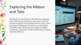 The Ribbon is a key feature in MS Word that organizes
tools and features into tabs for easy access. Each tab
focuses on specific functionalities such as Home, Insert,
and Layout, helping you find what you need quickly.
The Ribbon also has groups that categorize related
commands, making your working experience smoother
and more efficient!
Exploring the Ribbon
and Tabs
 