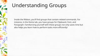 Understanding Groups
Inside the Ribbon, you'll find groups that contain related commands. For
instance, in the Home tab, you have groups for Clipboard, Font, and
Paragraph. Familiarizing yourself with these groups not only saves time but
also helps you learn how to perform tasks more efficiently!
 