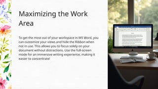 To get the most out of your workspace in MS Word, you
can customize your views and hide the Ribbon when
not in use. This allows you to focus solely on your
document without distractions. Use the full-screen
mode for an immersive writing experience, making it
easier to concentrate!
Maximizing the Work
Area
 