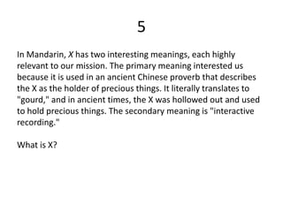 5
In Mandarin, X has two interesting meanings, each highly
relevant to our mission. The primary meaning interested us
because it is used in an ancient Chinese proverb that describes
the X as the holder of precious things. It literally translates to
"gourd," and in ancient times, the X was hollowed out and used
to hold precious things. The secondary meaning is "interactive
recording."
What is X?
 