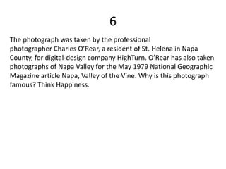 6
The photograph was taken by the professional
photographer Charles O’Rear, a resident of St. Helena in Napa
County, for digital-design company HighTurn. O’Rear has also taken
photographs of Napa Valley for the May 1979 National Geographic
Magazine article Napa, Valley of the Vine. Why is this photograph
famous? Think Happiness.
 