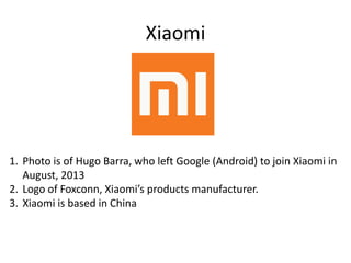 Xiaomi
1. Photo is of Hugo Barra, who left Google (Android) to join Xiaomi in
August, 2013
2. Logo of Foxconn, Xiaomi’s products manufacturer.
3. Xiaomi is based in China
 