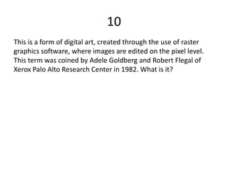 10
This is a form of digital art, created through the use of raster
graphics software, where images are edited on the pixel level.
This term was coined by Adele Goldberg and Robert Flegal of
Xerox Palo Alto Research Center in 1982. What is it?
 