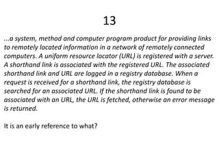 13
...a system, method and computer program product for providing links
to remotely located information in a network of remotely connected
computers. A uniform resource locator (URL) is registered with a server.
A shorthand link is associated with the registered URL. The associated
shorthand link and URL are logged in a registry database. When a
request is received for a shorthand link, the registry database is
searched for an associated URL. If the shorthand link is found to be
associated with an URL, the URL is fetched, otherwise an error message
is returned.
It is an early reference to what?
 