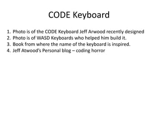 CODE Keyboard
1. Photo is of the CODE Keyboard Jeff Arwood recently designed
2. Photo is of WASD Keyboards who helped him build it.
3. Book from where the name of the keyboard is inspired.
4. Jeff Atwood’s Personal blog – coding horror
 