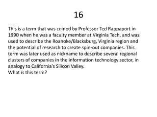 16
This is a term that was coined by Professor Ted Rappaport in
1990 when he was a faculty member at Virginia Tech, and was
used to describe the Roanoke/Blacksburg, Virginia region and
the potential of research to create spin-out companies. This
term was later used as nickname to describe several regional
clusters of companies in the information technology sector, in
analogy to California's Silicon Valley.
What is this term?
 