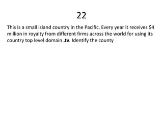 22
This is a small island country in the Pacific. Every year it receives $4
million in royalty from different firms across the world for using its
country top level domain .tv. Identify the county
 