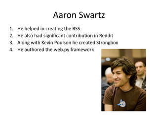 Aaron Swartz
1. He helped in creating the RSS
2. He also had significant contribution in Reddit
3. Along with Kevin Poulson he created Strongbox
4. He authored the web.py framework
 