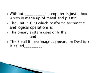







Without ___________a computer is just a box
which is made up of metal and plastic.
The unit in CPU which performs arithmetic
and logical operations is ___________
The binary system uses only the
___________and ___________
The Small Items/Images appears on Desktop
is called__________

 
