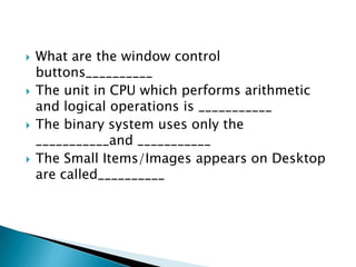 







What are the window control
buttons__________
The unit in CPU which performs arithmetic
and logical operations is ___________
The binary system uses only the
___________and ___________
The Small Items/Images appears on Desktop
are called__________

 