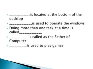 








____________is located at the bottom of the
desktop
_____________is used to operate the windows
Doing more than one task at a time is
called_____________
___________is called as the Father of
Computer
__________is used to play games

 