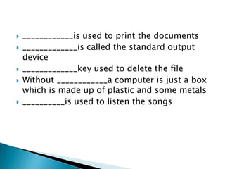 







____________is used to print the documents
_____________is called the standard output
device
_____________key used to delete the file
Without ____________a computer is just a box
which is made up of plastic and some metals
__________is used to listen the songs

 