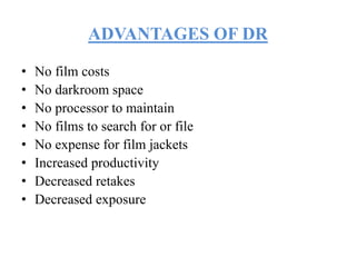 ADVANTAGES OF DR
• No film costs
• No darkroom space
• No processor to maintain
• No films to search for or file
• No expense for film jackets
• Increased productivity
• Decreased retakes
• Decreased exposure
 