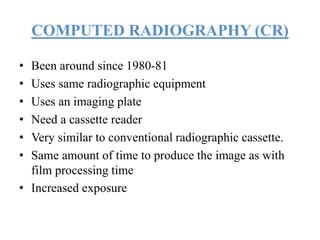COMPUTED RADIOGRAPHY (CR)
• Been around since 1980-81
• Uses same radiographic equipment
• Uses an imaging plate
• Need a cassette reader
• Very similar to conventional radiographic cassette.
• Same amount of time to produce the image as with
film processing time
• Increased exposure
 