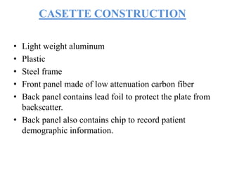 CASETTE CONSTRUCTION
• Light weight aluminum
• Plastic
• Steel frame
• Front panel made of low attenuation carbon fiber
• Back panel contains lead foil to protect the plate from
backscatter.
• Back panel also contains chip to record patient
demographic information.
 