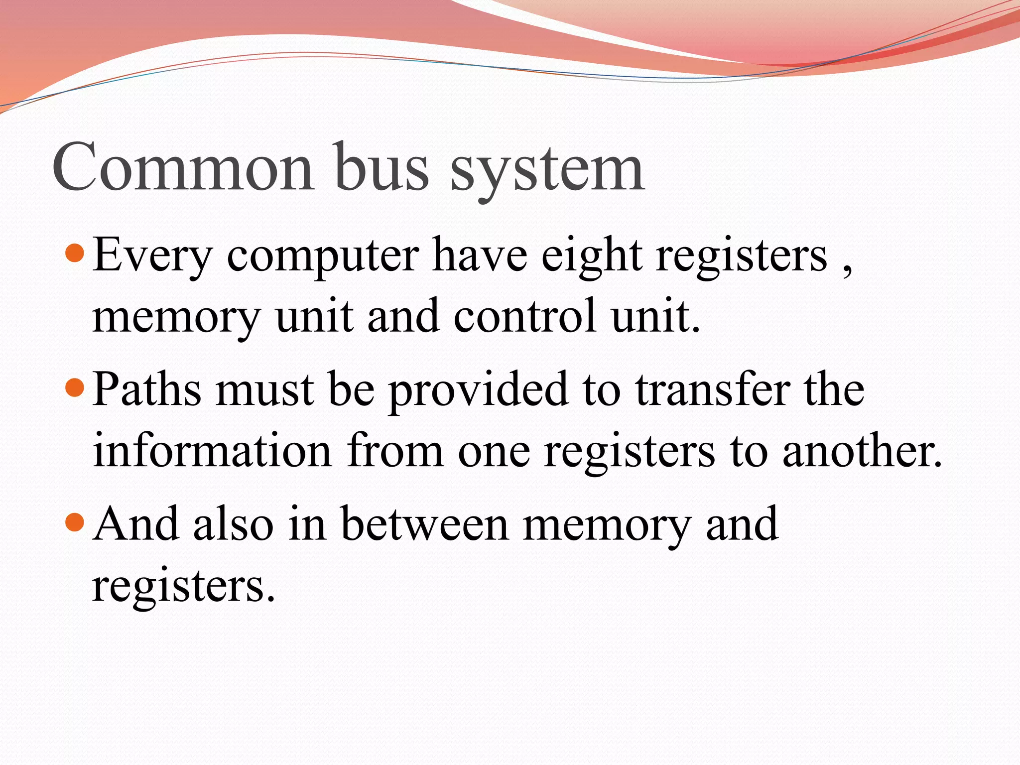 Common bus system
Every computer have eight registers ,
memory unit and control unit.
Paths must be provided to transfer the
information from one registers to another.
And also in between memory and
registers.
 