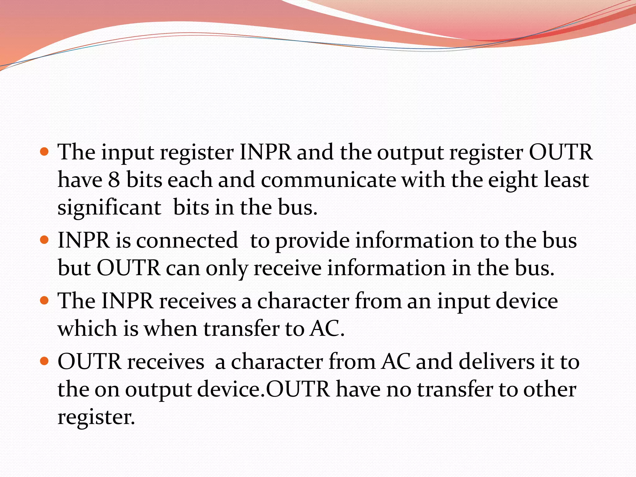  The input register INPR and the output register OUTR
have 8 bits each and communicate with the eight least
significant bits in the bus.
 INPR is connected to provide information to the bus
but OUTR can only receive information in the bus.
 The INPR receives a character from an input device
which is when transfer to AC.
 OUTR receives a character from AC and delivers it to
the on output device.OUTR have no transfer to other
register.
 