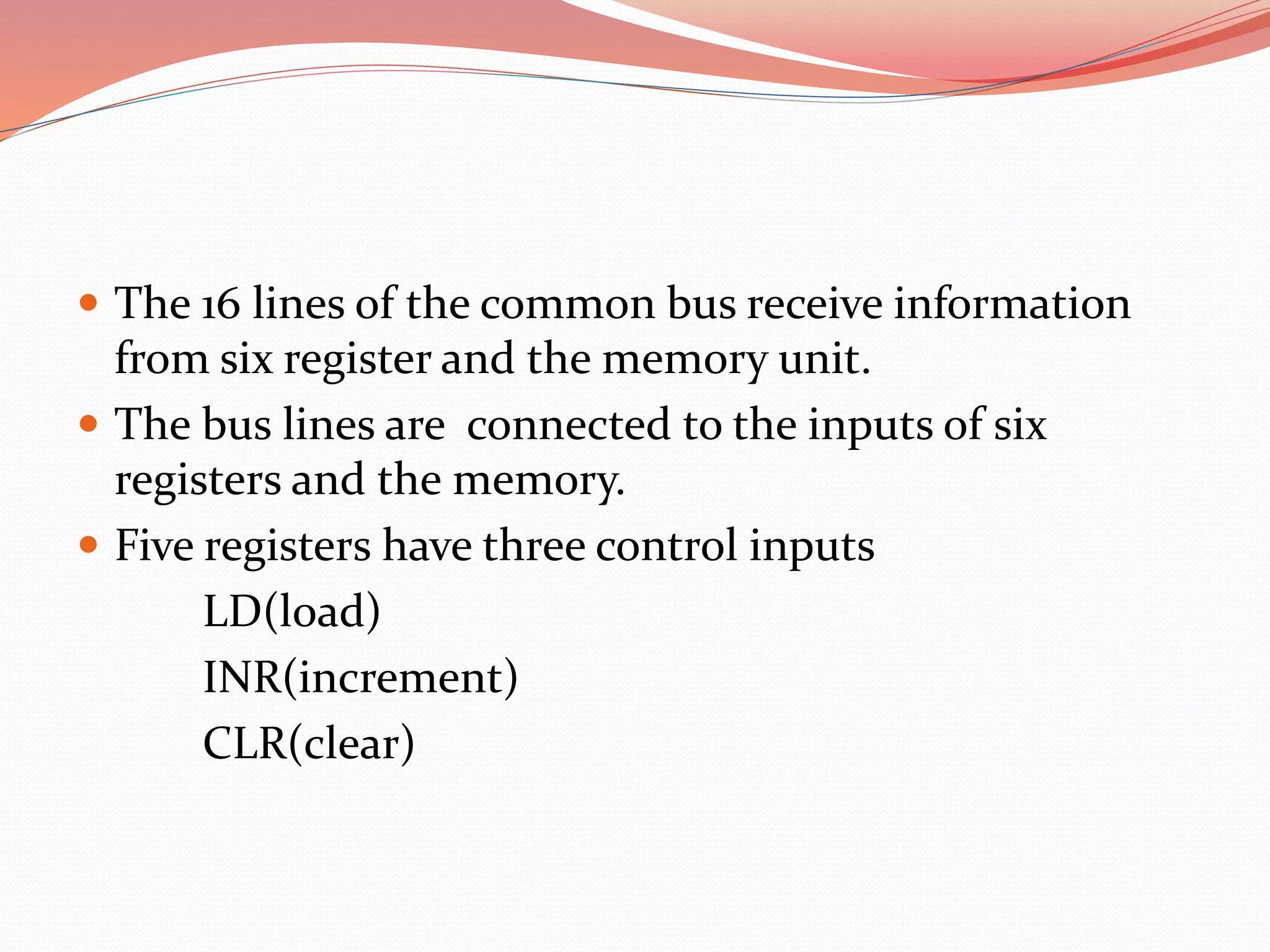  The 16 lines of the common bus receive information
from six register and the memory unit.
 The bus lines are connected to the inputs of six
registers and the memory.
 Five registers have three control inputs
LD(load)
INR(increment)
CLR(clear)
 