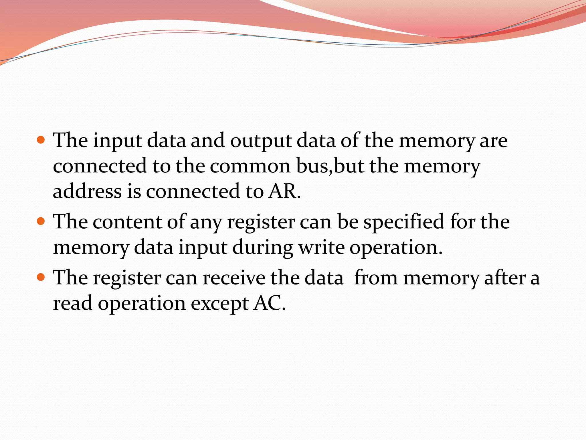  The input data and output data of the memory are
connected to the common bus,but the memory
address is connected to AR.
 The content of any register can be specified for the
memory data input during write operation.
 The register can receive the data from memory after a
read operation except AC.
 