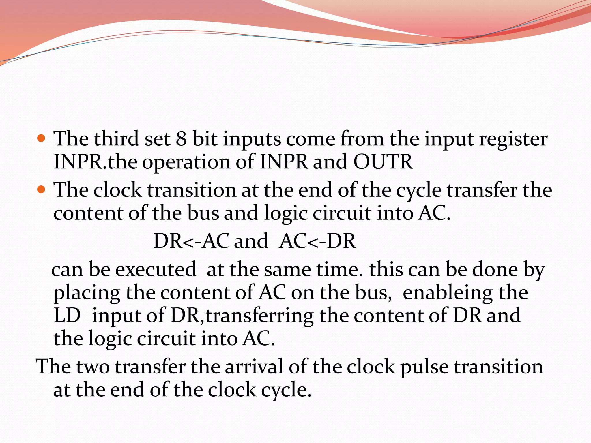  The third set 8 bit inputs come from the input register
INPR.the operation of INPR and OUTR
 The clock transition at the end of the cycle transfer the
content of the bus and logic circuit into AC.
DR<-AC and AC<-DR
can be executed at the same time. this can be done by
placing the content of AC on the bus, enableing the
LD input of DR,transferring the content of DR and
the logic circuit into AC.
The two transfer the arrival of the clock pulse transition
at the end of the clock cycle.
 