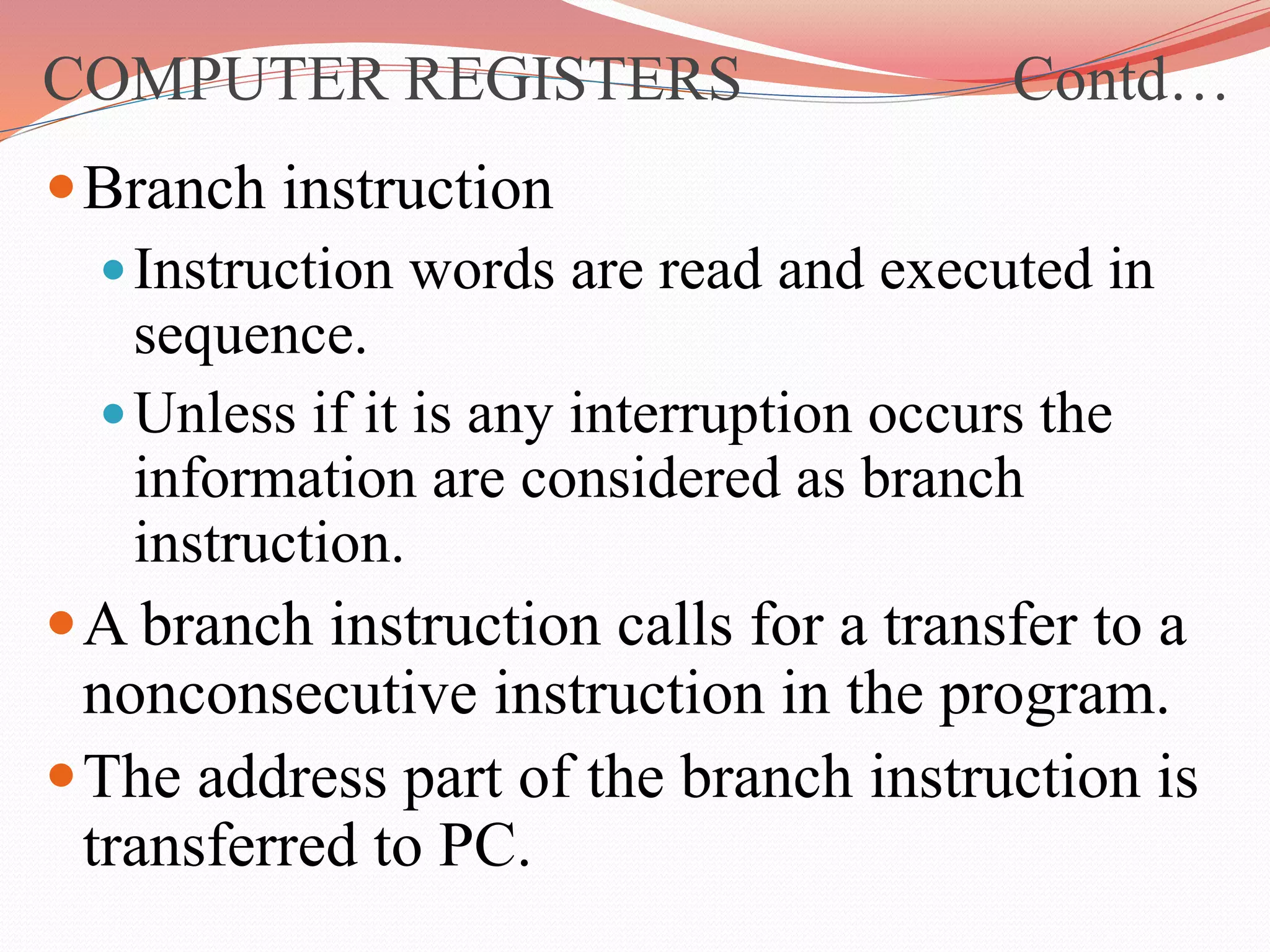 Branch instruction
Instruction words are read and executed in
sequence.
Unless if it is any interruption occurs the
information are considered as branch
instruction.
A branch instruction calls for a transfer to a
nonconsecutive instruction in the program.
The address part of the branch instruction is
transferred to PC.
COMPUTER REGISTERS Contd…
 