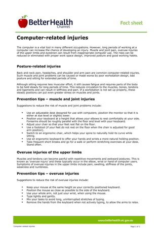 Image description. Better Health Channel logo End of image description.




                                                                                                                                               
       Computer-related injuries
                                                                                                                                              Ima
                                                                                                                                              ge
                                                                                                                                              des
                                                                                                                                              crip




       The computer is a vital tool in many different occupations. However, long periods of working at a
       computer can increase the chance of developing an injury. Muscle and joint pain, overuse injuries
       of the upper limbs and eyestrain can result from inappropriate computer use. The risks can be
       reduced or eliminated with proper work space design, improved posture and good working habits.



       Posture-related injuries
       Back and neck pain, headaches, and shoulder and arm pain are common computer-related injuries.
       Such muscle and joint problems can be caused or made worse by poor workstation design, bad
       posture and sitting for extended periods of time.

       Although sitting requires less muscular effort, it still causes fatigue and requires parts of the body
       to be held steady for long periods of time. This reduces circulation to the muscles, bones, tendons
       and ligaments and can result in stiffness and pain. If a workstation is not set up properly, these
       steady positions can put even greater stress on muscles and joints.

       Prevention tips – muscle and joint injuries
       Suggestions to reduce the risk of muscle and joint problems include:

                           •                   Use an adjustable desk designed for use with computers; position the monitor so that it is
                                               either at eye level or slightly lower.
                           •                   Position your keyboard at a height that allows your elbows to rest comfortably at your side.
                                               Forearms should be roughly parallel with the floor and level with your keyboard.
                           •                   Adjust your chair so that your feet rest flat on the floor.
                           •                   Use a footstool (if your feet do not rest on the floor when the chair is adjusted for good
                                               arm position).
                           •                   Switch to an ergonomic chair, which helps your spine to naturally hold its curve while
                                               sitting.
                           •                   Use an ergonomic keyboard to offer your hands and wrists a more natural holding position.
                           •                   Take frequent short breaks and go for a walk or perform stretching exercises at your desk.
                                               Stand often.


       Overuse injuries of the upper limbs
       Muscles and tendons can become painful with repetitive movements and awkward postures. This is
       known as ‘overuse injury’ and these typically occur in the elbow, wrist or hand of computer users.
       Symptoms of overuse injuries in the upper limbs include pain, swelling, stiffness of the joints,
       weakness and numbness.

       Prevention tips – overuse injuries
       Suggestions to reduce the risk of overuse injuries include:

                           •                   Keep your mouse at the same height as your correctly positioned keyboard.
                           •                   Position the mouse as close as possible to the side of the keyboard.
                           •                   Use your whole arm, not just your wrist, when using the mouse.
                           •                   Type lightly and gently.
                           •                   Mix your tasks to avoid long, uninterrupted stretches of typing.
                           •                   Remove the hands from the keyboard when not actively typing, to allow the arms to relax.




Computer-related injuries                                                                                                          Page 1 of 3  
 