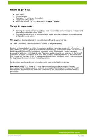  




 
 
 

        Where to get help

           •   Your doctor
           •   Physiotherapist
           •   Australian Physiotherapy Association
           •   Health and safety officer
           •   WorkSafe Victoria Tel. (03) 9641 1444 or 1800 136 089


        Things to remember

           •   Working at a computer can cause back, neck and shoulder pains, headache, eyestrain and
               overuse injuries of the upper limbs.
           •   The risks can be reduced or eliminated with proper workstation design, improved posture
               and good working habits.
     

        This page has been produced in consultation with, and approved by:
         
        La Trobe University - Health Science, School of Physiotherapy

        Content on this website is provided for education and information purposes only. Information
        about a therapy, service, product or treatment does not imply endorsement and is not intended to
        replace advice from your doctor or other registered health professional. Content has been
        prepared for Victorian residents and wider Australian audiences, and was accurate at the time of
        publication. Readers should note that, over time, currency and completeness of the information
        may change. All users are urged to always seek advice from a registered health care professional
        for diagnosis and answers to their medical questions.

        For the latest updates and more information, visit www.betterhealth.vic.gov.au

        Copyight © 1999/2011  State of Victoria. Reproduced from the Better Health Channel
        (www.betterhealth.vic.gov.au) at no cost with permission of the Victorian Minister for Health.
        Unauthorised reproduction and other uses comprised in the copyright are prohibited without
        permission.




                               




Computer-related injuries                                                                           Page 3 of 3  
 