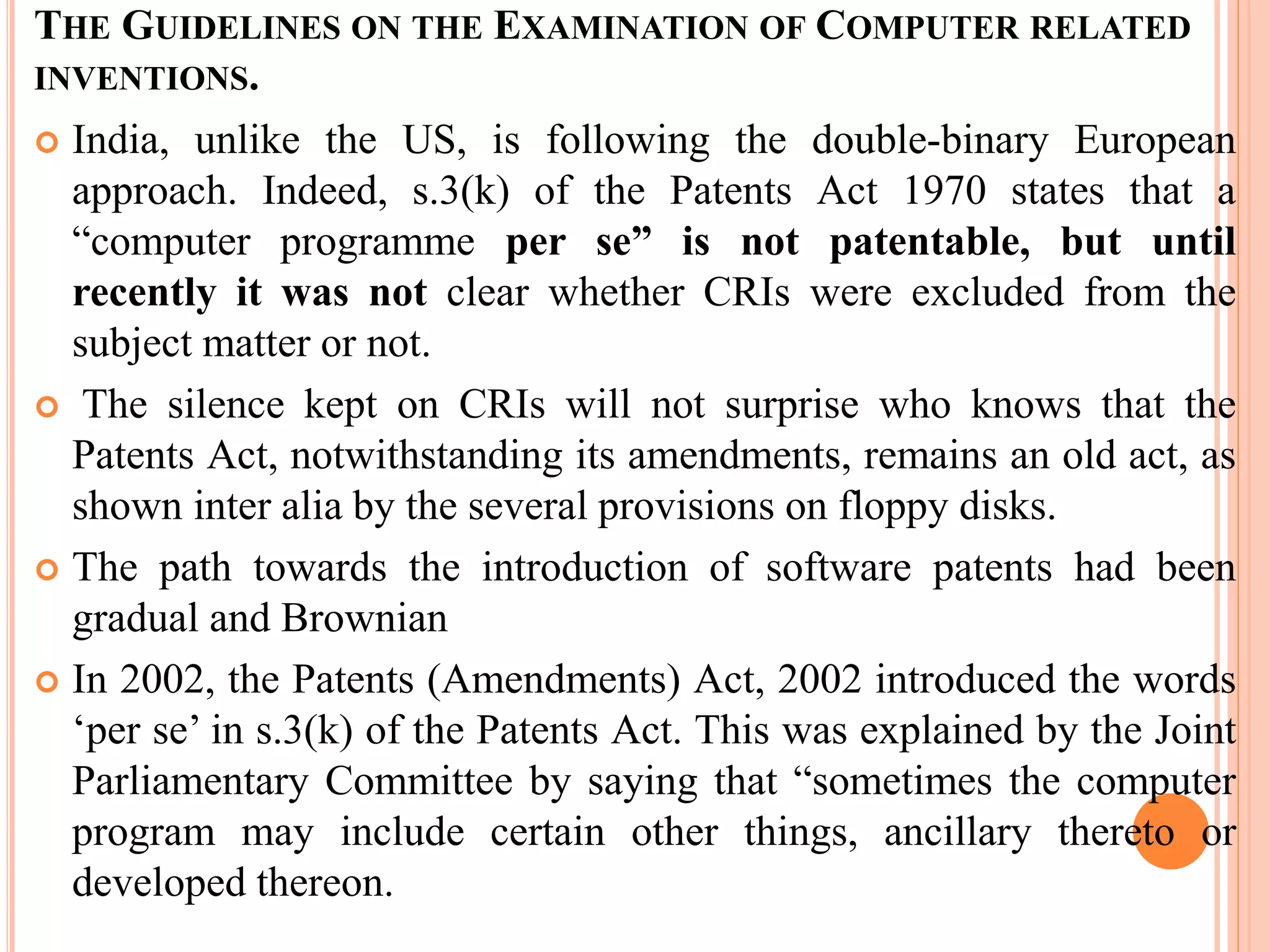 THE GUIDELINES ON THE EXAMINATION OF COMPUTER RELATED
INVENTIONS.
 India, unlike the US, is following the double-binary European
approach. Indeed, s.3(k) of the Patents Act 1970 states that a
“computer programme per se” is not patentable, but until
recently it was not clear whether CRIs were excluded from the
subject matter or not.
 The silence kept on CRIs will not surprise who knows that the
Patents Act, notwithstanding its amendments, remains an old act, as
shown inter alia by the several provisions on floppy disks.
 The path towards the introduction of software patents had been
gradual and Brownian
 In 2002, the Patents (Amendments) Act, 2002 introduced the words
‘per se’ in s.3(k) of the Patents Act. This was explained by the Joint
Parliamentary Committee by saying that “sometimes the computer
program may include certain other things, ancillary thereto or
developed thereon.
 