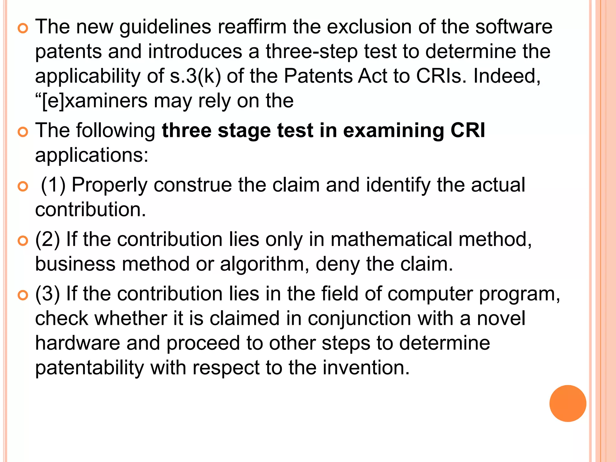  The new guidelines reaffirm the exclusion of the software
patents and introduces a three-step test to determine the
applicability of s.3(k) of the Patents Act to CRIs. Indeed,
“[e]xaminers may rely on the
 The following three stage test in examining CRI
applications:
 (1) Properly construe the claim and identify the actual
contribution.
 (2) If the contribution lies only in mathematical method,
business method or algorithm, deny the claim.
 (3) If the contribution lies in the field of computer program,
check whether it is claimed in conjunction with a novel
hardware and proceed to other steps to determine
patentability with respect to the invention.
 