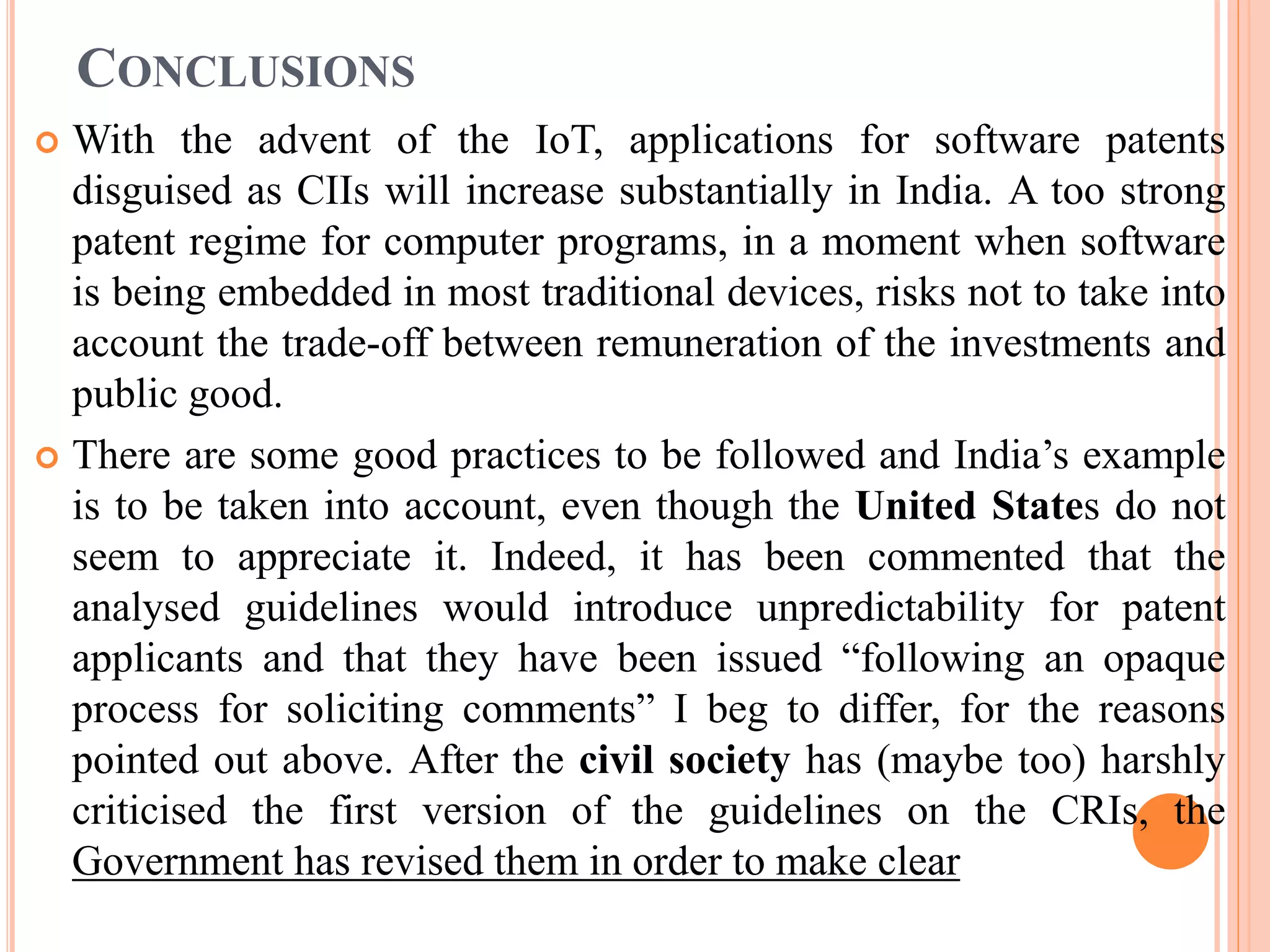 CONCLUSIONS
 With the advent of the IoT, applications for software patents
disguised as CIIs will increase substantially in India. A too strong
patent regime for computer programs, in a moment when software
is being embedded in most traditional devices, risks not to take into
account the trade-off between remuneration of the investments and
public good.
 There are some good practices to be followed and India’s example
is to be taken into account, even though the United States do not
seem to appreciate it. Indeed, it has been commented that the
analysed guidelines would introduce unpredictability for patent
applicants and that they have been issued “following an opaque
process for soliciting comments” I beg to differ, for the reasons
pointed out above. After the civil society has (maybe too) harshly
criticised the first version of the guidelines on the CRIs, the
Government has revised them in order to make clear
 