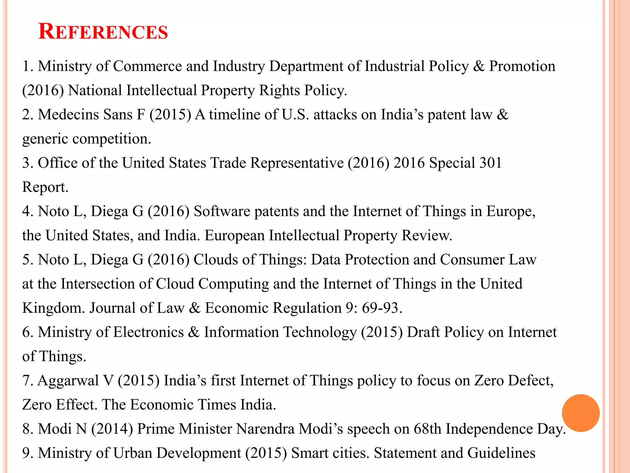 REFERENCES
1. Ministry of Commerce and Industry Department of Industrial Policy & Promotion
(2016) National Intellectual Property Rights Policy.
2. Medecins Sans F (2015) A timeline of U.S. attacks on India’s patent law &
generic competition.
3. Office of the United States Trade Representative (2016) 2016 Special 301
Report.
4. Noto L, Diega G (2016) Software patents and the Internet of Things in Europe,
the United States, and India. European Intellectual Property Review.
5. Noto L, Diega G (2016) Clouds of Things: Data Protection and Consumer Law
at the Intersection of Cloud Computing and the Internet of Things in the United
Kingdom. Journal of Law & Economic Regulation 9: 69-93.
6. Ministry of Electronics & Information Technology (2015) Draft Policy on Internet
of Things.
7. Aggarwal V (2015) India’s first Internet of Things policy to focus on Zero Defect,
Zero Effect. The Economic Times India.
8. Modi N (2014) Prime Minister Narendra Modi’s speech on 68th Independence Day.
9. Ministry of Urban Development (2015) Smart cities. Statement and Guidelines
 