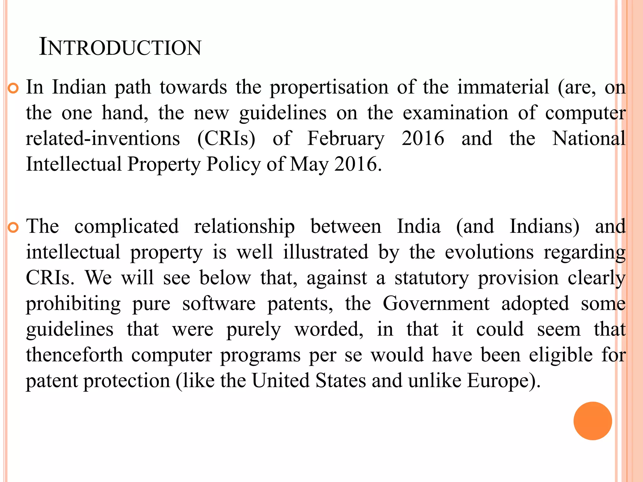 INTRODUCTION
 In Indian path towards the propertisation of the immaterial (are, on
the one hand, the new guidelines on the examination of computer
related-inventions (CRIs) of February 2016 and the National
Intellectual Property Policy of May 2016.
 The complicated relationship between India (and Indians) and
intellectual property is well illustrated by the evolutions regarding
CRIs. We will see below that, against a statutory provision clearly
prohibiting pure software patents, the Government adopted some
guidelines that were purely worded, in that it could seem that
thenceforth computer programs per se would have been eligible for
patent protection (like the United States and unlike Europe).
 