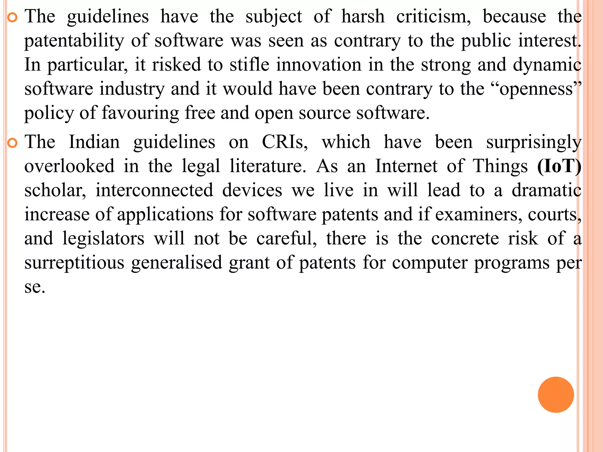  The guidelines have the subject of harsh criticism, because the
patentability of software was seen as contrary to the public interest.
In particular, it risked to stifle innovation in the strong and dynamic
software industry and it would have been contrary to the “openness”
policy of favouring free and open source software.
 The Indian guidelines on CRIs, which have been surprisingly
overlooked in the legal literature. As an Internet of Things (IoT)
scholar, interconnected devices we live in will lead to a dramatic
increase of applications for software patents and if examiners, courts,
and legislators will not be careful, there is the concrete risk of a
surreptitious generalised grant of patents for computer programs per
se.
 