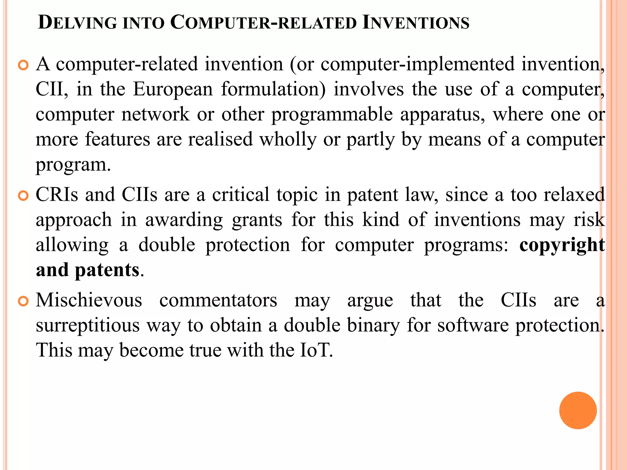 DELVING INTO COMPUTER-RELATED INVENTIONS
 A computer-related invention (or computer-implemented invention,
CII, in the European formulation) involves the use of a computer,
computer network or other programmable apparatus, where one or
more features are realised wholly or partly by means of a computer
program.
 CRIs and CIIs are a critical topic in patent law, since a too relaxed
approach in awarding grants for this kind of inventions may risk
allowing a double protection for computer programs: copyright
and patents.
 Mischievous commentators may argue that the CIIs are a
surreptitious way to obtain a double binary for software protection.
This may become true with the IoT.
 