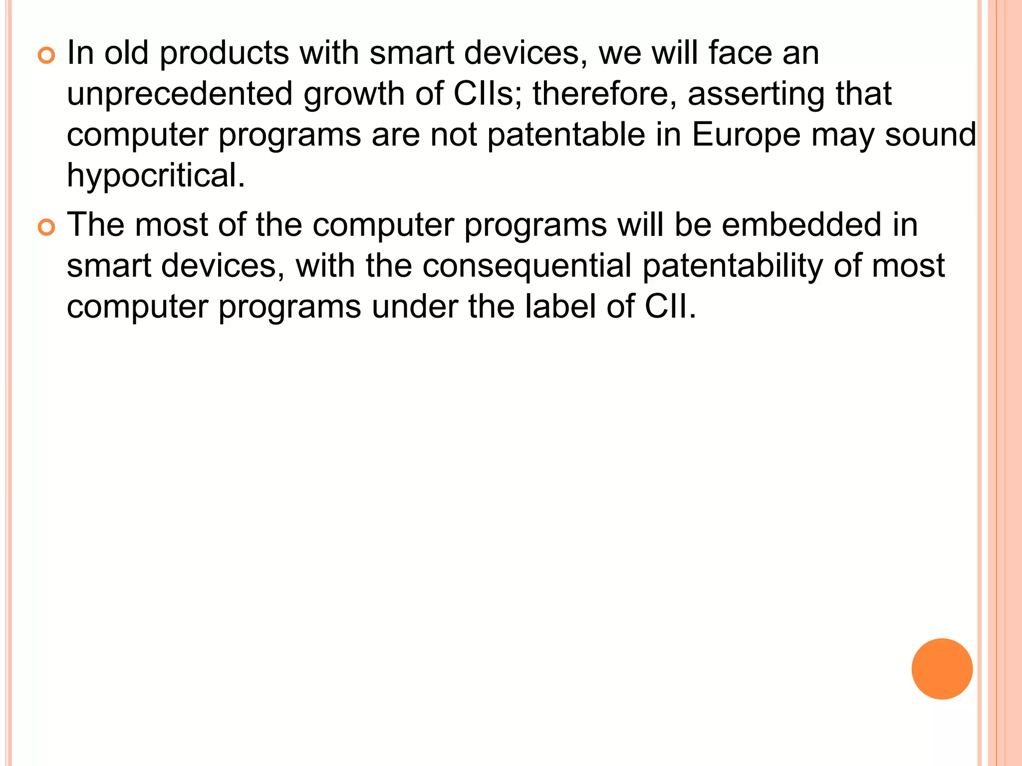 In old products with smart devices, we will face an
unprecedented growth of CIIs; therefore, asserting that
computer programs are not patentable in Europe may sound
hypocritical.
 The most of the computer programs will be embedded in
smart devices, with the consequential patentability of most
computer programs under the label of CII.
 
