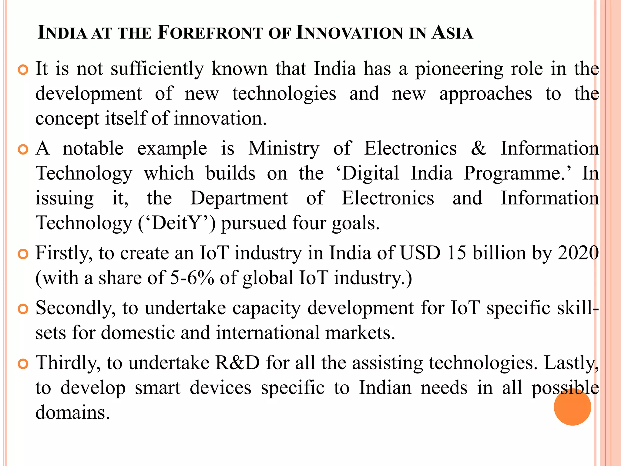 INDIA AT THE FOREFRONT OF INNOVATION IN ASIA
 It is not sufficiently known that India has a pioneering role in the
development of new technologies and new approaches to the
concept itself of innovation.
 A notable example is Ministry of Electronics & Information
Technology which builds on the ‘Digital India Programme.’ In
issuing it, the Department of Electronics and Information
Technology (‘DeitY’) pursued four goals.
 Firstly, to create an IoT industry in India of USD 15 billion by 2020
(with a share of 5-6% of global IoT industry.)
 Secondly, to undertake capacity development for IoT specific skill-
sets for domestic and international markets.
 Thirdly, to undertake R&D for all the assisting technologies. Lastly,
to develop smart devices specific to Indian needs in all possible
domains.
 