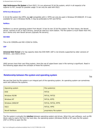 An illustrated Guide to the File System
High Performance File System is from OS/2. It is an advanced 32 bit file system, which in all respects is far
superior to FAT, except for possible usage. It can only be used with OS/2.
NTFS from Windows NT
A 32 bit file system like HPFS, but not compatible with it. NTFS can only be used in Windows NT/2000/XP. If it was
available for use in Windows 95/98, it may be preferable to FAT and FAT32.
NetWare
NetWare is a server operating system from Novell. It has its own 32 bit file system. For that reason, the Novell
server, contrary to NT or OS/2 servers, cannot be used as a work station. The file system is much faster than FAT,
but it works only with Novell servers (typically file servers).
ISO 9660
This is for CDROMs and ISO 13346 for DVDs.
UDF
Universal Disk Format is for big capacity disks like DVD RAM. UDF is not directly supported by older versions of
Windows , you need a driver.
UNIX
UNIX servers have their own filing system. Here the use of upper/lower case in file naming is significant. Read in
the following pages about the concepts of these file systems.
Relationship between file system and operating system
Top
We see that that the file system is an integral part of the operating system. An operating system can sometimes
work with different file systems:
Operating system File system(s)
DOS FAT16
Windows 95/98 FAT16, FAT32
Windows NT FAT16, NTFS
Windows 2000/XP FAT16, FAT32, NTFS
OS/2 FAT16, HPFS
Novell NetWare proprietary file system
The file system is actually the interface between operating system and drives. When the user software, such as MS
Word, asks to read a file from the hard disk, the operating system (Windows 95/98 or NT) asks the file system
(FAT or NTFS) to open the file:
http://www.karbosguide.com/hardware/module6a1.htm (2 of 4)7/27/2004 4:06:16 AM
 