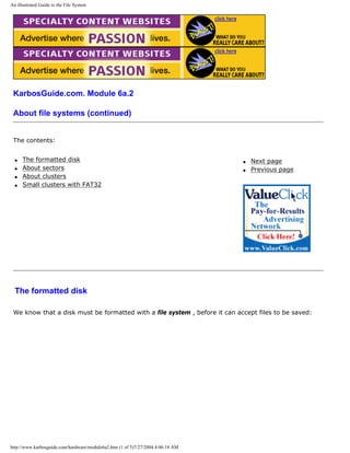 An illustrated Guide to the File System
KarbosGuide.com. Module 6a.2
About file systems (continued)
The contents:
q The formatted disk
q About sectors
q About clusters
q Small clusters with FAT32
q Next page
q Previous page
The formatted disk
We know that a disk must be formatted with a file system , before it can accept files to be saved:
http://www.karbosguide.com/hardware/module6a2.htm (1 of 5)7/27/2004 4:06:18 AM
 
