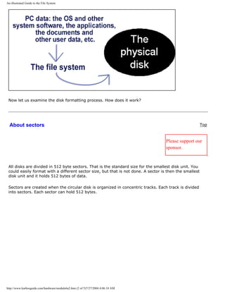 An illustrated Guide to the File System
Now let us examine the disk formatting process. How does it work?
About sectors Top
Please support our
sponsor.
All disks are divided in 512 byte sectors. That is the standard size for the smallest disk unit. You
could easily format with a different sector size, but that is not done. A sector is then the smallest
disk unit and it holds 512 bytes of data.
Sectors are created when the circular disk is organized in concentric tracks. Each track is divided
into sectors. Each sector can hold 512 bytes.
http://www.karbosguide.com/hardware/module6a2.htm (2 of 5)7/27/2004 4:06:18 AM
 