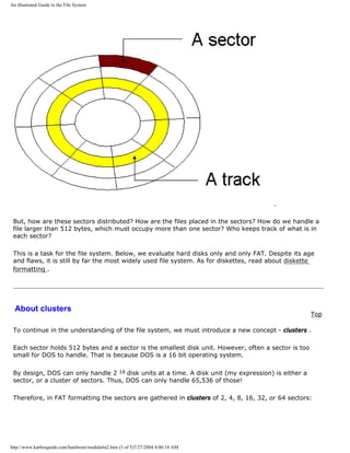 An illustrated Guide to the File System
.
But, how are these sectors distributed? How are the files placed in the sectors? How do we handle a
file larger than 512 bytes, which must occupy more than one sector? Who keeps track of what is in
each sector?
This is a task for the file system. Below, we evaluate hard disks only and only FAT. Despite its age
and flaws, it is still by far the most widely used file system. As for diskettes, read about diskette
formatting .
About clusters
Top
To continue in the understanding of the file system, we must introduce a new concept - clusters .
Each sector holds 512 bytes and a sector is the smallest disk unit. However, often a sector is too
small for DOS to handle. That is because DOS is a 16 bit operating system.
By design, DOS can only handle 2 16 disk units at a time. A disk unit (my expression) is either a
sector, or a cluster of sectors. Thus, DOS can only handle 65,536 of those!
Therefore, in FAT formatting the sectors are gathered in clusters of 2, 4, 8, 16, 32, or 64 sectors:
http://www.karbosguide.com/hardware/module6a2.htm (3 of 5)7/27/2004 4:06:18 AM
 