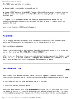 KarbosGuide.com. Module 1a. About data.
The ASCII table is divided in 3 sections:
q Non printable system codes between 0 and 31.
q "Lower ASCII" between 32 and 127. This part of the table originates from older, American
systems, which worked on 7 bit character tables. Foreign letters, like Ø and Ü were not
available then.
q "Higher ASCII" between 128 and 255. This part is programmable, in that you can
exchange characters, based on which language you want to write in. Foreign letters are
placed in this part.
Learn more about the ASCII table in Module 1b
An example
Let us imagine a stream of bits sent from the keyboard to the computer. When you type,
streams of 8 bits are sent to the computer. Let us look at a series of bits:
001100010011001000110011
Bits are combined into bytes (each 8 bits). These 24 bits are interpreted as three bytes. Let
us read them as bytes: 00110001, 00110010, and 00110011.
When we convert these byte binary numbers to decimal numbers, you will see that they read
as 49, 50, and 51 in decimal numbers. To interpret these numbers, we have to look at the
ASCII table. You will find that you have typed the numbers 1, 2, and 3.
About text and code
[top]
Now we have seen the PCs user data, which are always digitized. But there are many
different kinds of data in the PC. You can differentiate between 2 fundamental types of data:
q Program code, which is data, that allows the PC to function.
q User data, like text, graphics, sound.
The fact is, that the CPU must have instructions to function. You can read more about this in
the review of the CPU in module 3a. An instruction is a string of data, of 0s and 1s. The CPU
is designed to recognize these instructions, which arrive together with the user input data to
http://www.karbosguide.com/hardware/module1a2.htm (3 of 5)7/27/2004 4:05:22 AM
 